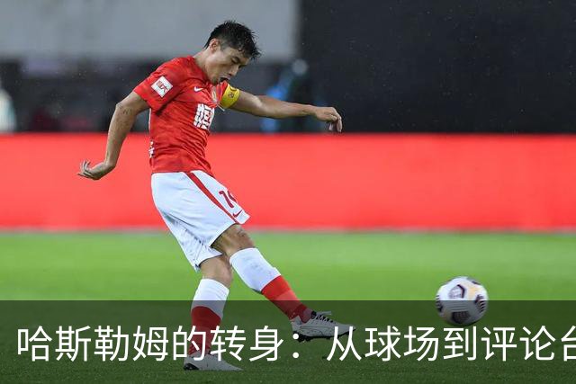 哈斯勒姆的转身：从球场到评论台的幽默之旅